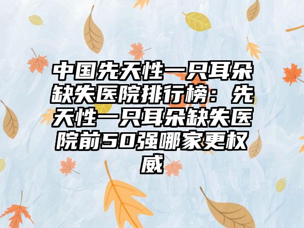 中国先天性一只耳朵缺失医院排行榜：先天性一只耳朵缺失医院前50强哪家更权威