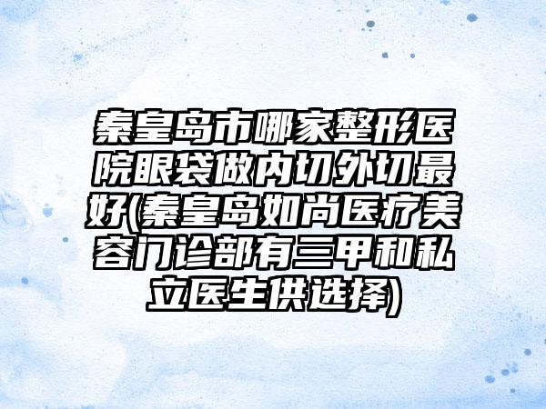 秦皇岛市哪家整形医院眼袋做内切外切最好(秦皇岛如尚医疗美容门诊部有三甲和私立医生供选择)