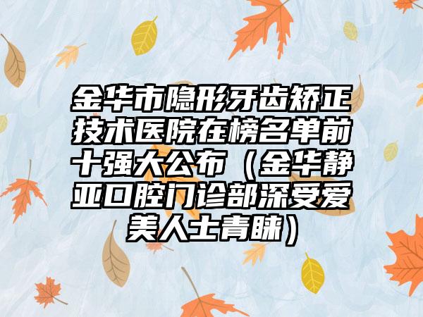 金华市隐形牙齿矫正技术医院在榜名单前十强大公布（金华静亚口腔门诊部深受爱美人士青睐）