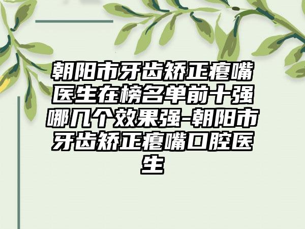 朝阳市牙齿矫正瘪嘴医生在榜名单前十强哪几个效果强-朝阳市牙齿矫正瘪嘴口腔医生