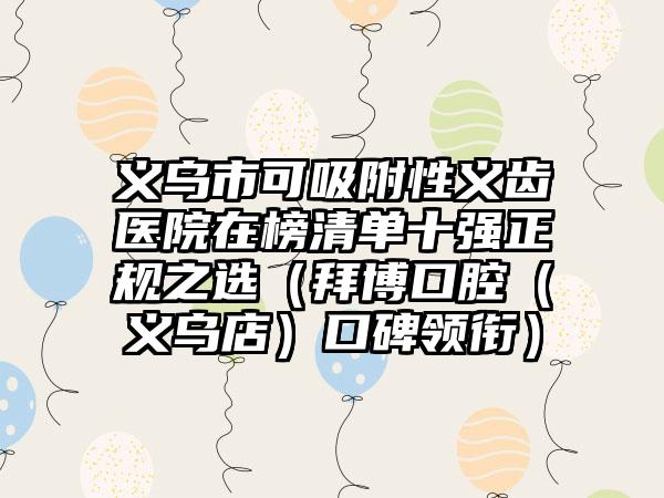 义乌市可吸附性义齿医院在榜清单十强正规之选（拜博口腔（义乌店）口碑领衔）