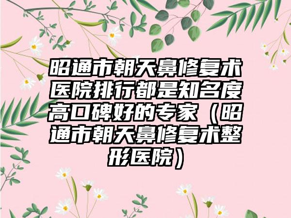 昭通市朝天鼻修复术医院排行都是知名度高口碑好的专家（昭通市朝天鼻修复术整形医院）