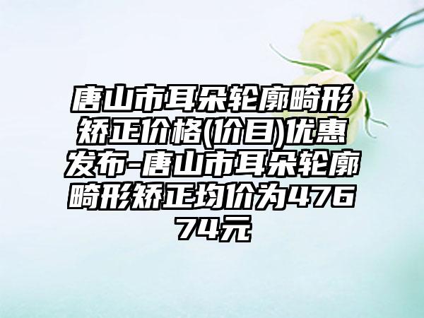 唐山市耳朵轮廓畸形矫正价格(价目)优惠发布-唐山市耳朵轮廓畸形矫正均价为47674元