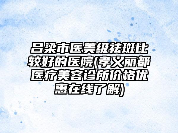 吕梁市医美级祛斑比较好的医院(孝义丽都医疗美容诊所价格优惠在线了解)