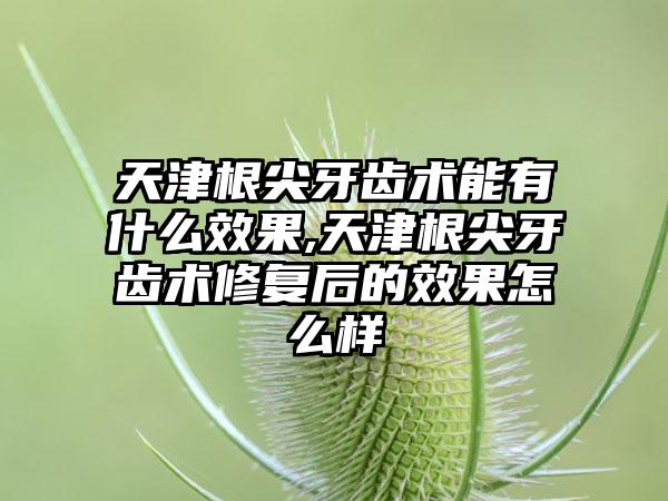 天津根尖牙齿术能有什么效果,天津根尖牙齿术修复后的效果怎么样