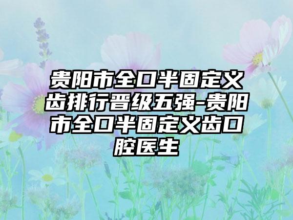 贵阳市全口半固定义齿排行晋级五强-贵阳市全口半固定义齿口腔医生