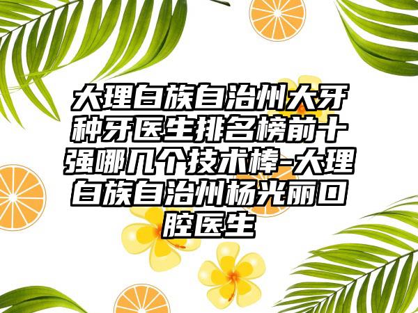 大理白族自治州大牙种牙医生排名榜前十强哪几个技术棒-大理白族自治州杨光丽口腔医生