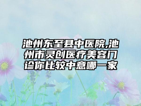 池州东至县中医院,池州市灵创医疗美容门诊你比较中意哪一家