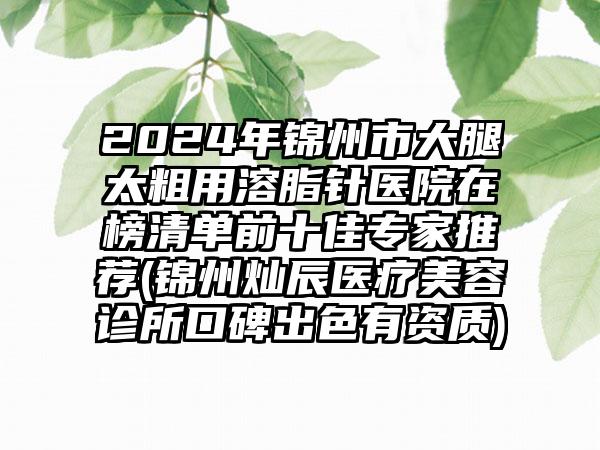 2024年锦州市大腿太粗用溶脂针医院在榜清单前十佳专家推荐(锦州灿辰医疗美容诊所口碑出色有资质)