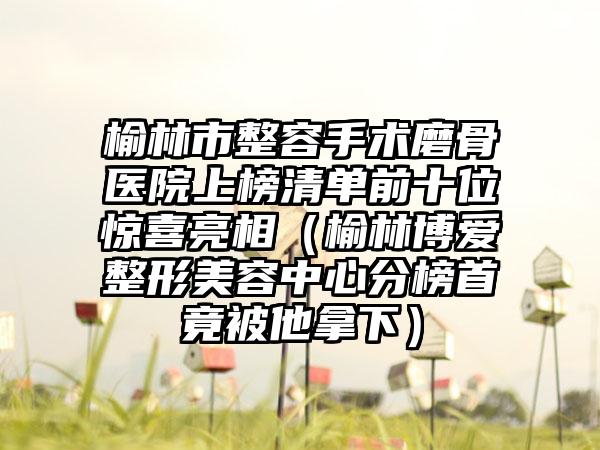 榆林市整容手术磨骨医院上榜清单前十位惊喜亮相（榆林博爱整形美容中心分榜首竟被他拿下）