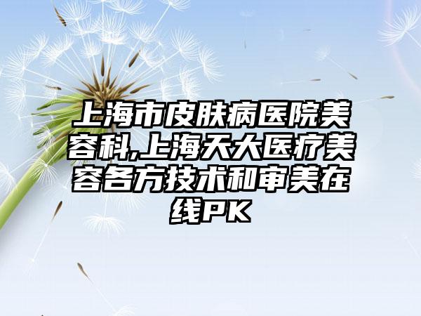 上海市皮肤病医院美容科,上海天大医疗美容各方技术和审美在线PK