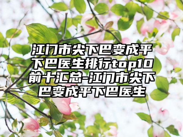 江门市尖下巴变成平下巴医生排行top10前十汇总-江门市尖下巴变成平下巴医生