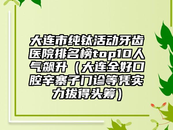 大连市纯钛活动牙齿医院排名榜top10人气飙升（大连全好口腔辛寨子门诊等凭实力拔得头筹）