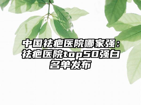 中国祛疤医院哪家强：祛疤医院top50强白名单发布