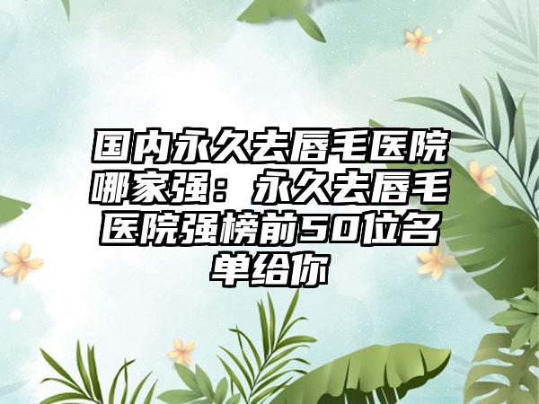 国内永久去唇毛医院哪家强：永久去唇毛医院强榜前50位名单给你