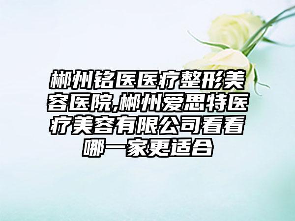 郴州铭医医疗整形美容医院,郴州爱思特医疗美容有限公司看看哪一家更适合