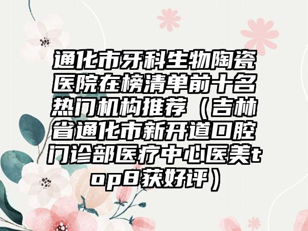 通化市牙科生物陶瓷医院在榜清单前十名热门机构推荐（吉林省通化市新开道口腔门诊部医疗中心医美top8获好评）