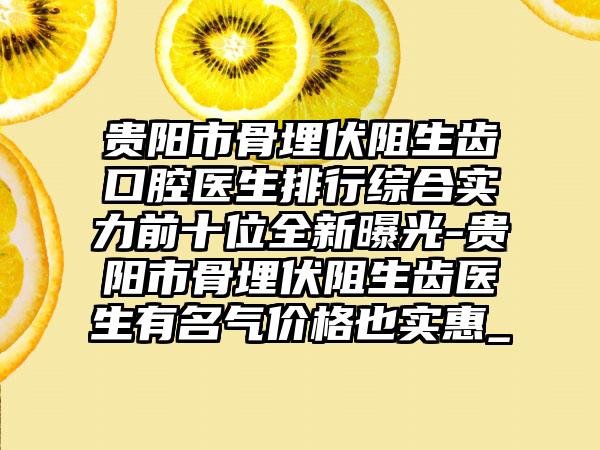 贵阳市骨埋伏阻生齿口腔医生排行综合实力前十位全新曝光-贵阳市骨埋伏阻生齿医生有名气价格也实惠_