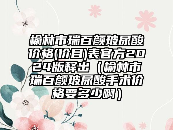 榆林市瑞百颜玻尿酸价格(价目)表官方2024版释出（榆林市瑞百颜玻尿酸手术价格要多少啊）