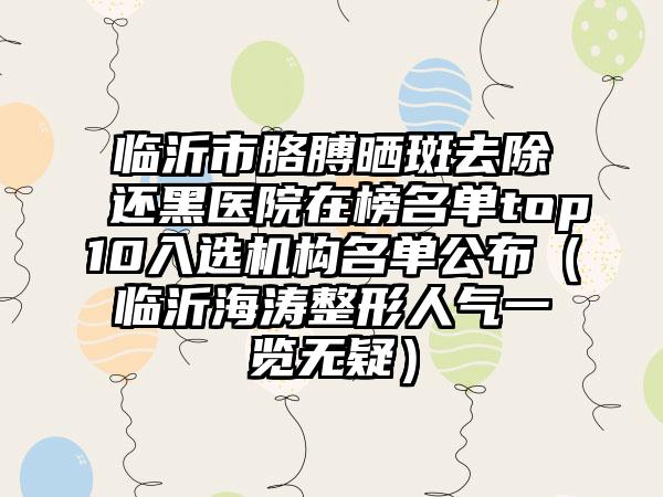 临沂市胳膊晒斑去除还黑医院在榜名单top10入选机构名单公布（临沂海涛整形人气一览无疑）