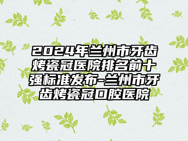 2024年兰州市牙齿烤瓷冠医院排名前十强标准发布-兰州市牙齿烤瓷冠口腔医院