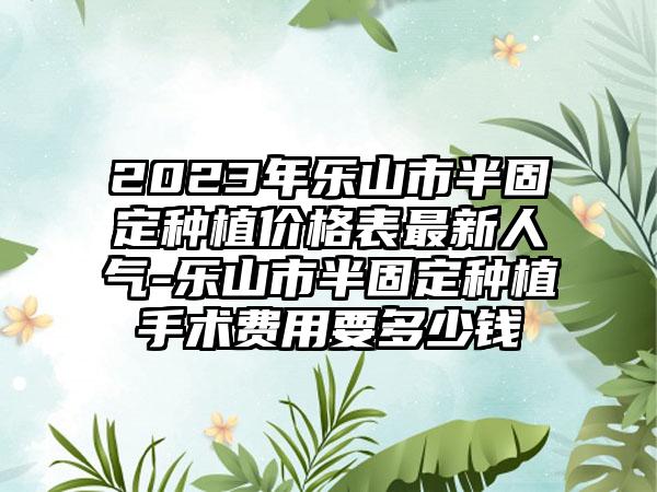 2023年乐山市半固定种植价格表最新人气-乐山市半固定种植手术费用要多少钱