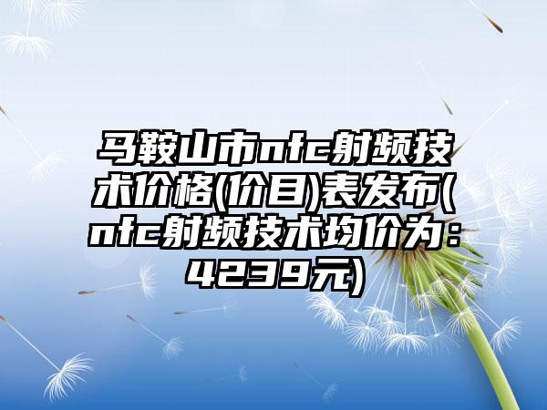 马鞍山市nfc射频技术价格(价目)表发布(nfc射频技术均价为：4239元)