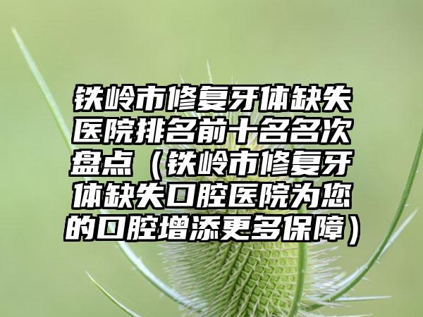 铁岭市修复牙体缺失医院排名前十名名次盘点（铁岭市修复牙体缺失口腔医院为您的口腔增添更多保障）