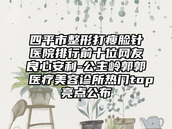 四平市整形打瘦脸针医院排行前十位网友良心安利-公主岭郭郭医疗美容诊所热门top亮点公布