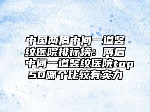 中国两眉中间一道竖纹医院排行榜：两眉中间一道竖纹医院top50哪个比较有实力