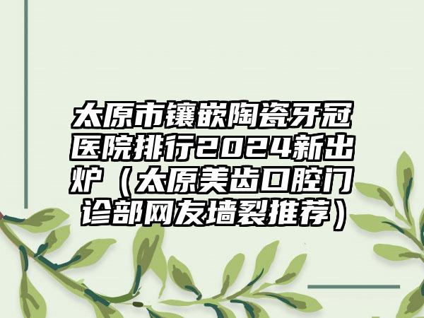 太原市镶嵌陶瓷牙冠医院排行2024新出炉（太原美齿口腔门诊部网友墙裂推荐）