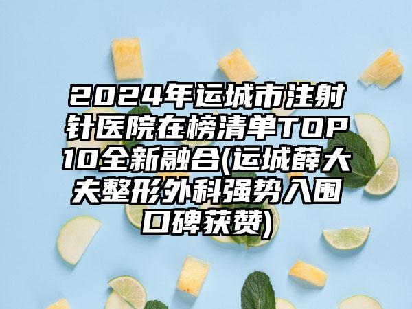 2024年运城市注射针医院在榜清单TOP10全新融合(运城薛大夫整形外科强势入围口碑获赞)