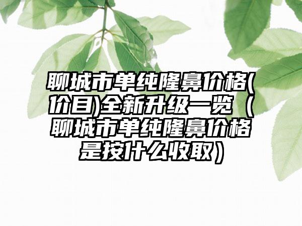 聊城市单纯隆鼻价格(价目)全新升级一览（聊城市单纯隆鼻价格是按什么收取）