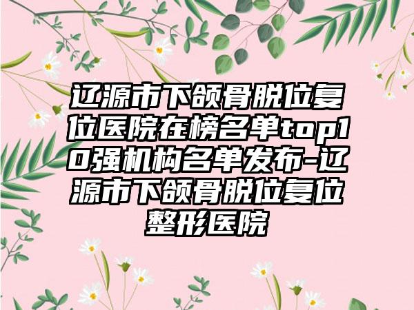 辽源市下颌骨脱位复位医院在榜名单top10强机构名单发布-辽源市下颌骨脱位复位整形医院