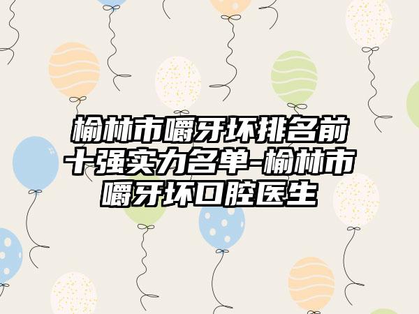 榆林市嚼牙坏排名前十强实力名单-榆林市嚼牙坏口腔医生