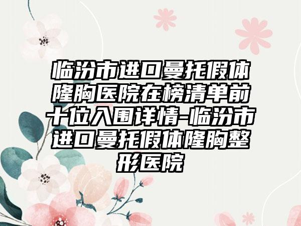 临汾市进口曼托假体隆胸医院在榜清单前十位入围详情-临汾市进口曼托假体隆胸整形医院