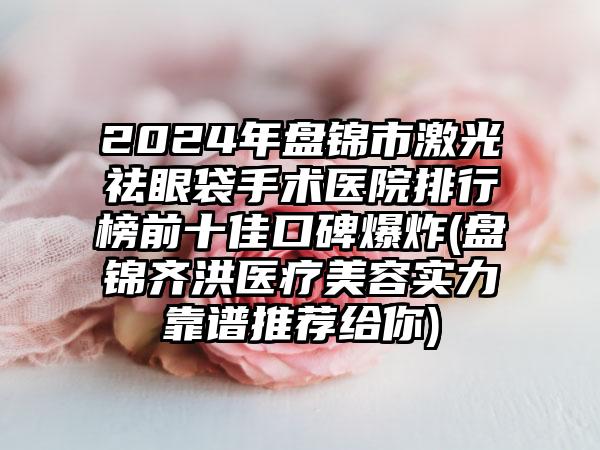 2024年盘锦市激光祛眼袋手术医院排行榜前十佳口碑爆炸(盘锦齐洪医疗美容实力靠谱推荐给你)