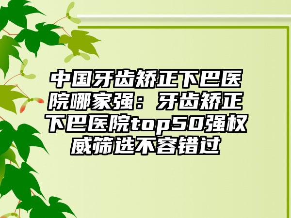 中国牙齿矫正下巴医院哪家强：牙齿矫正下巴医院top50强权威筛选不容错过