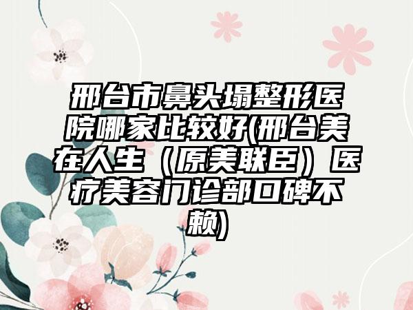 邢台市鼻头塌整形医院哪家比较好(邢台美在人生（原美联臣）医疗美容门诊部口碑不赖)