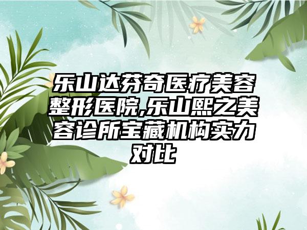 乐山达芬奇医疗美容整形医院,乐山熙之美容诊所宝藏机构实力对比