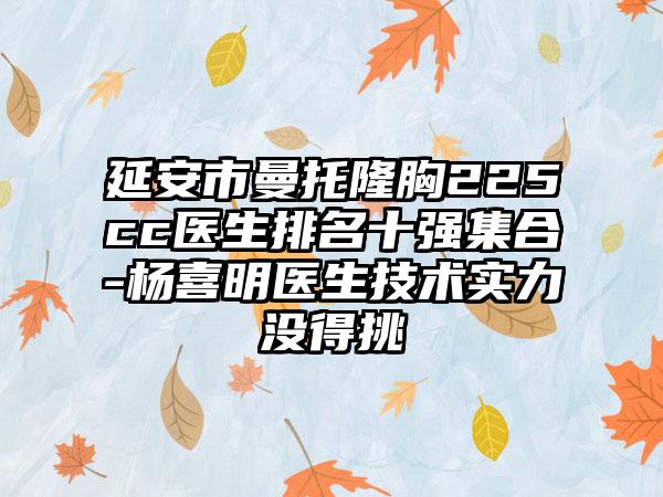 延安市曼托隆胸225cc医生排名十强集合-杨喜明医生技术实力没得挑