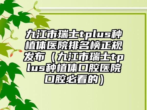 九江市瑞士tplus种植体医院排名榜正规发布（九江市瑞士tplus种植体口腔医院口腔必看的）