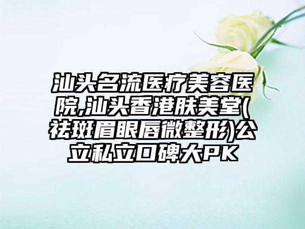 汕头名流医疗美容医院,汕头香港肤美堂(祛斑眉眼唇微整形)公立私立口碑大PK