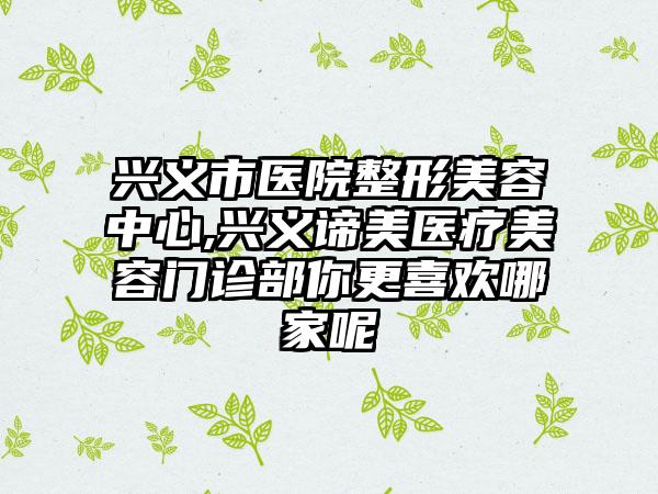 兴义市医院整形美容中心,兴义谛美医疗美容门诊部你更喜欢哪家呢