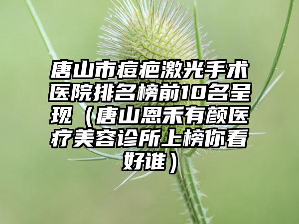 唐山市痘疤激光手术医院排名榜前10名呈现（唐山恩禾有颜医疗美容诊所上榜你看好谁）