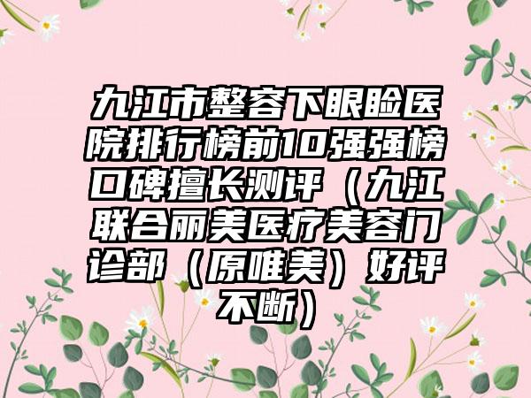 九江市整容下眼睑医院排行榜前10强强榜口碑擅长测评（九江联合丽美医疗美容门诊部（原唯美）好评不断）