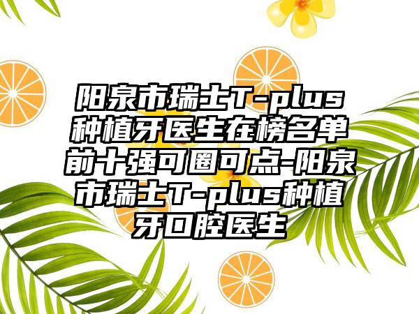 阳泉市瑞士T-plus种植牙医生在榜名单前十强可圈可点-阳泉市瑞士T-plus种植牙口腔医生