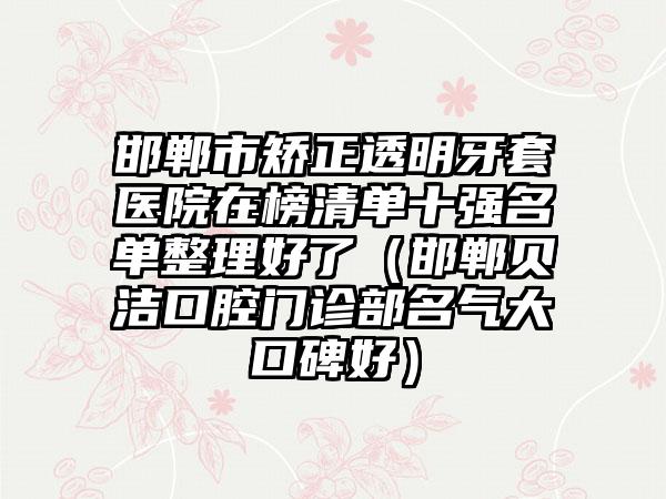 邯郸市矫正透明牙套医院在榜清单十强名单整理好了（邯郸贝洁口腔门诊部名气大口碑好）