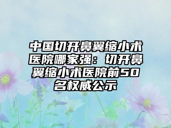 中国切开鼻翼缩小术医院哪家强：切开鼻翼缩小术医院前50名权威公示