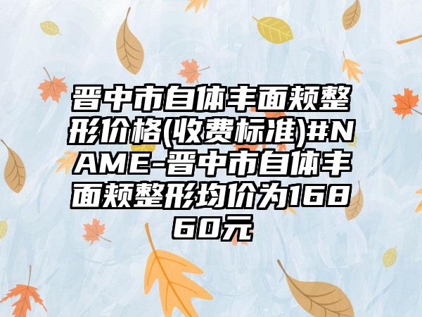 晋中市自体丰面颊整形价格(收费标准)#NAME-晋中市自体丰面颊整形均价为16860元